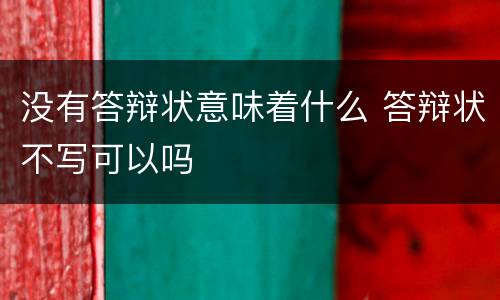 没有答辩状意味着什么 答辩状不写可以吗