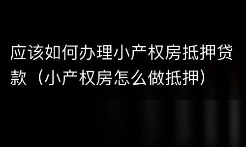 应该如何办理小产权房抵押贷款（小产权房怎么做抵押）