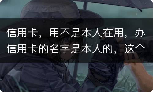 信用卡，用不是本人在用，办信用卡的名字是本人的，这个我有责任吗