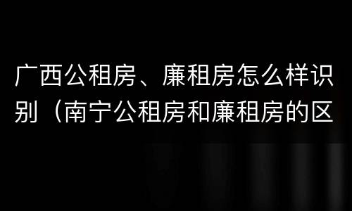 广西公租房、廉租房怎么样识别（南宁公租房和廉租房的区别）