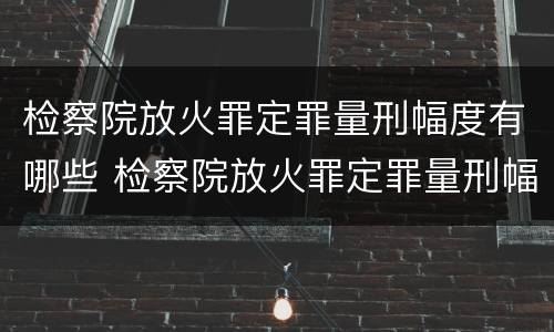 检察院放火罪定罪量刑幅度有哪些 检察院放火罪定罪量刑幅度有哪些情形