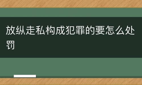 放纵走私构成犯罪的要怎么处罚