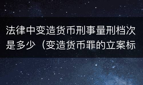 法律中变造货币刑事量刑档次是多少（变造货币罪的立案标准）