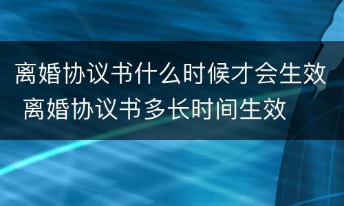离婚协议书什么时候才会生效 离婚协议书多长时间生效