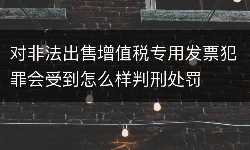 对非法出售增值税专用发票犯罪会受到怎么样判刑处罚