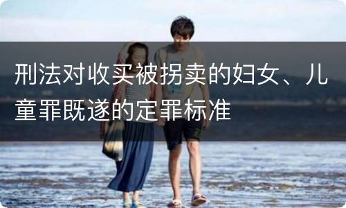 刑法对收买被拐卖的妇女、儿童罪既遂的定罪标准