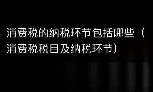 消费税的纳税环节包括哪些（消费税税目及纳税环节）