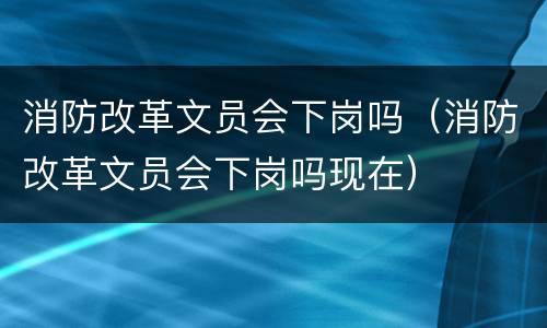 消防改革文员会下岗吗（消防改革文员会下岗吗现在）