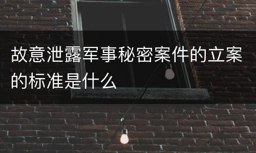 故意泄露军事秘密案件的立案的标准是什么