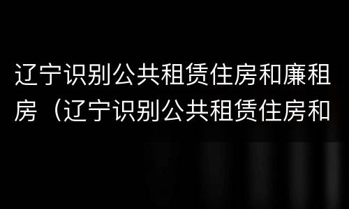 辽宁识别公共租赁住房和廉租房（辽宁识别公共租赁住房和廉租房的标准）