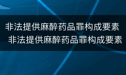 非法提供麻醉药品罪构成要素 非法提供麻醉药品罪构成要素有哪些