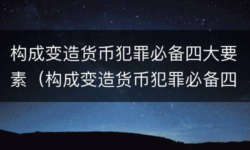 构成变造货币犯罪必备四大要素（构成变造货币犯罪必备四大要素是）