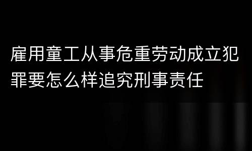 雇用童工从事危重劳动成立犯罪要怎么样追究刑事责任