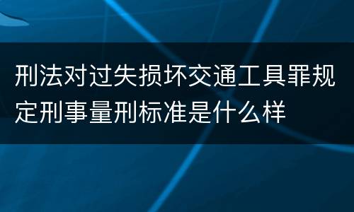 刑法对过失损坏交通工具罪规定刑事量刑标准是什么样