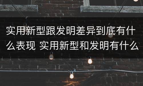实用新型跟发明差异到底有什么表现 实用新型和发明有什么区别