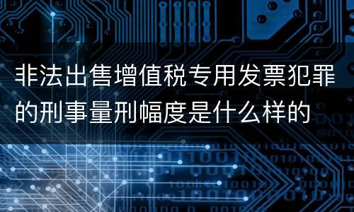 非法出售增值税专用发票犯罪的刑事量刑幅度是什么样的