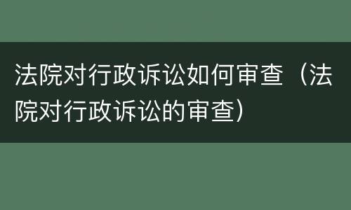 法院对行政诉讼如何审查（法院对行政诉讼的审查）