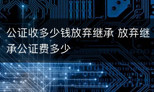公证收多少钱放弃继承 放弃继承公证费多少