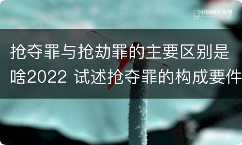 抢夺罪与抢劫罪的主要区别是啥2022 试述抢夺罪的构成要件以及与抢劫罪的区别