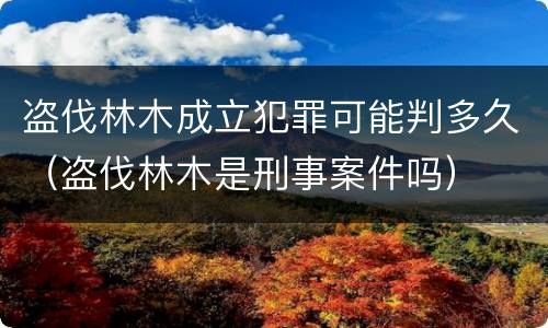 盗伐林木成立犯罪可能判多久（盗伐林木是刑事案件吗）