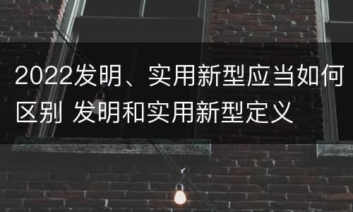 2022发明、实用新型应当如何区别 发明和实用新型定义