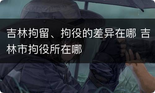 吉林拘留、拘役的差异在哪 吉林市拘役所在哪