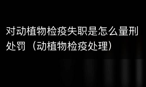 对动植物检疫失职是怎么量刑处罚（动植物检疫处理）