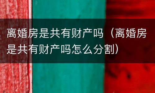 离婚房是共有财产吗（离婚房是共有财产吗怎么分割）