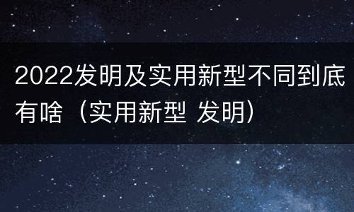 2022发明及实用新型不同到底有啥（实用新型 发明）