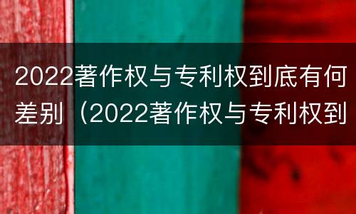 2022著作权与专利权到底有何差别（2022著作权与专利权到底有何差别呢）