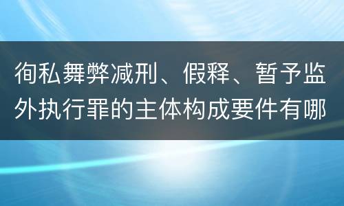 徇私舞弊减刑、假释、暂予监外执行罪的主体构成要件有哪些