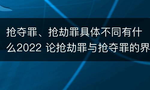 抢夺罪、抢劫罪具体不同有什么2022 论抢劫罪与抢夺罪的界限
