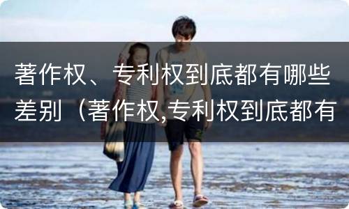 著作权、专利权到底都有哪些差别（著作权,专利权到底都有哪些差别呢）