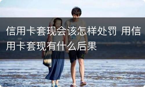 信用卡套现会该怎样处罚 用信用卡套现有什么后果