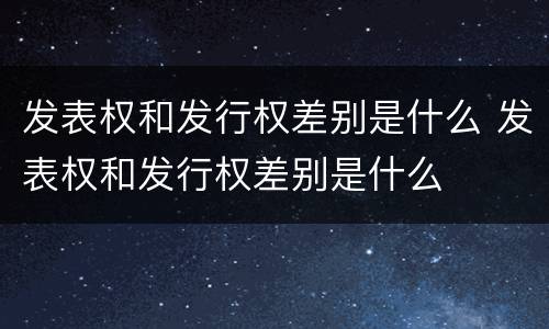 发表权和发行权差别是什么 发表权和发行权差别是什么