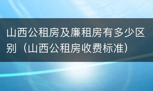 山西公租房及廉租房有多少区别（山西公租房收费标准）