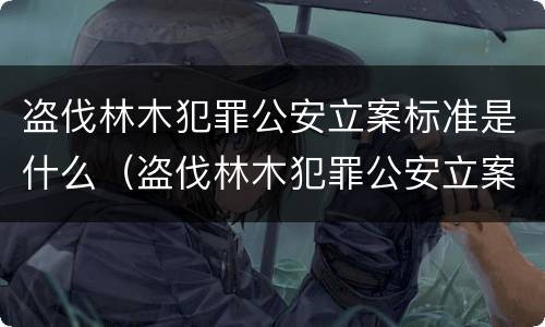 盗伐林木犯罪公安立案标准是什么（盗伐林木犯罪公安立案标准是什么意思）