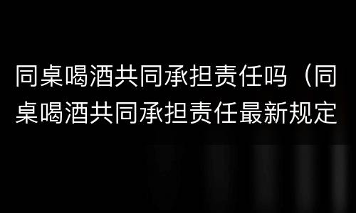 同桌喝酒共同承担责任吗（同桌喝酒共同承担责任最新规定）