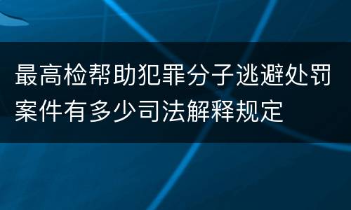 最高检帮助犯罪分子逃避处罚案件有多少司法解释规定