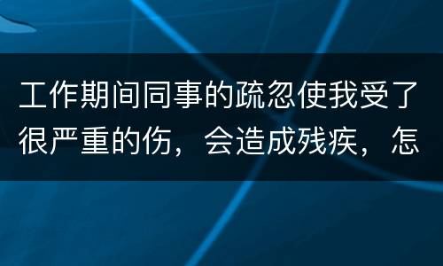 工作期间同事的疏忽使我受了很严重的伤，会造成残疾，怎么办