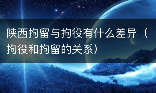 陕西拘留与拘役有什么差异(拘役和拘留的关系)