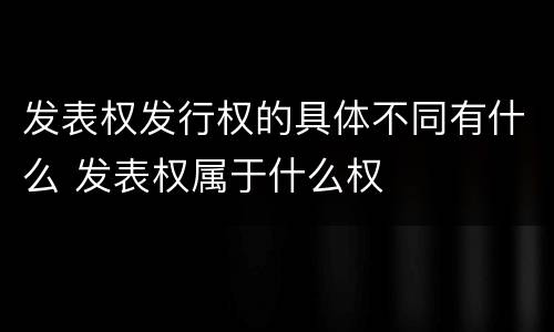 发表权发行权的具体不同有什么 发表权属于什么权