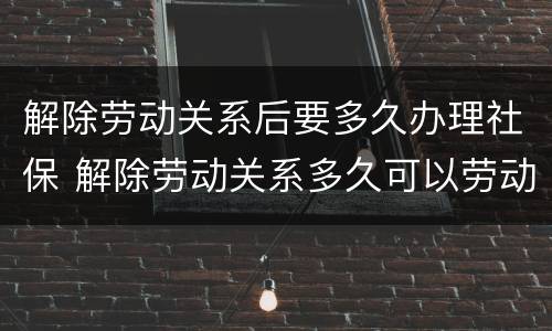 解除劳动关系后要多久办理社保 解除劳动关系多久可以劳动仲裁