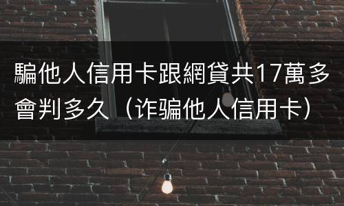 騙他人信用卡跟網貸共17萬多會判多久（诈骗他人信用卡）