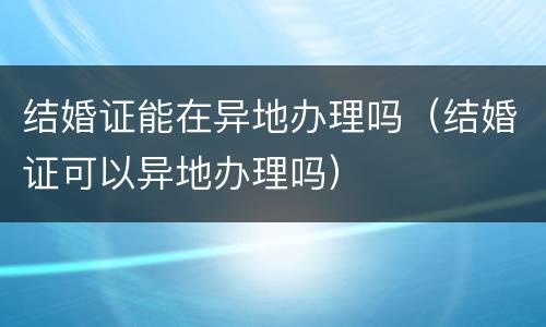 结婚证能在异地办理吗（结婚证可以异地办理吗）