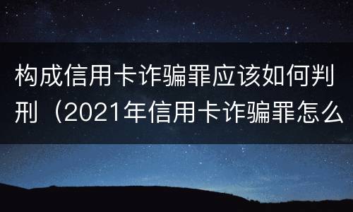 构成信用卡诈骗罪应该如何判刑（2021年信用卡诈骗罪怎么认定）
