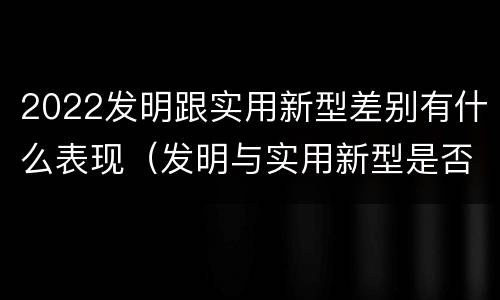 2022发明跟实用新型差别有什么表现（发明与实用新型是否具有实用性）