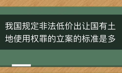 我国规定非法低价出让国有土地使用权罪的立案的标准是多少