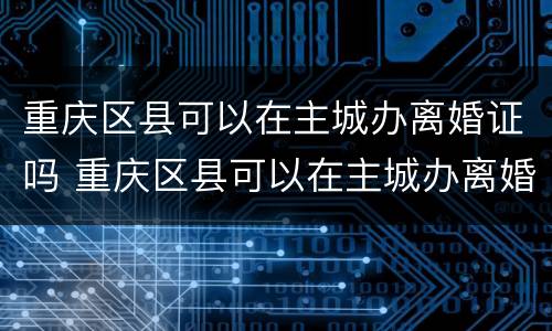 重庆区县可以在主城办离婚证吗 重庆区县可以在主城办离婚证吗