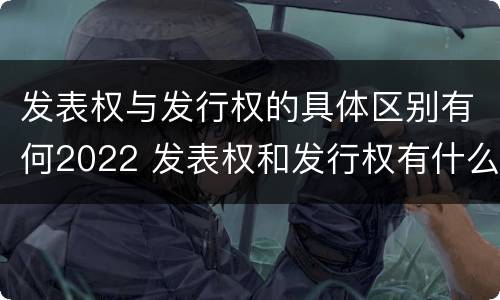 发表权与发行权的具体区别有何2022 发表权和发行权有什么区别